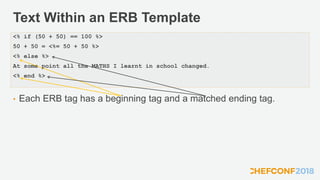 Text Within an ERB Template
• Each ERB tag has a beginning tag and a matched ending tag.
<% if (50 + 50) == 100 %>
50 + 50 = <%= 50 + 50 %>
<% else %>
At some point all the MATHS I learnt in school changed.
<% end %>
 