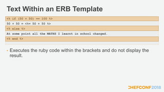 Text Within an ERB Template
• Executes the ruby code within the brackets and do not display the
result.
<% if (50 + 50) == 100 %>
50 + 50 = <%= 50 + 50 %>
<% else %>
At some point all the MATHS I learnt in school changed.
<% end %>
 