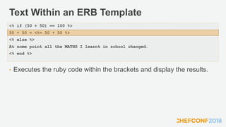 Text Within an ERB Template
• Executes the ruby code within the brackets and display the results.
<% if (50 + 50) == 100 %>
50 + 50 = <%= 50 + 50 %>
<% else %>
At some point all the MATHS I learnt in school changed.
<% end %>
 