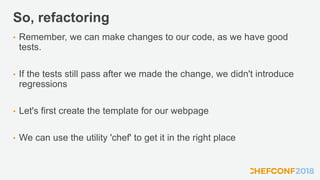 So, refactoring
• Remember, we can make changes to our code, as we have good
tests.
• If the tests still pass after we made the change, we didn't introduce
regressions
• Let's first create the template for our webpage
• We can use the utility 'chef' to get it in the right place
 