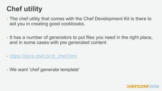 Chef utility
• The chef utility that comes with the Chef Development Kit is there to
aid you in creating good cookbooks.
• It has a number of generators to put files you need in the right place,
and in some cases with pre generated content
• https://docs.chef.io/ctl_chef.html
• We want 'chef generate template'
 