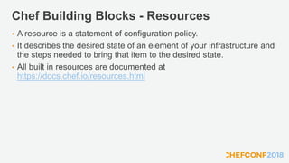 Chef Building Blocks - Resources
• A resource is a statement of configuration policy.
• It describes the desired state of an element of your infrastructure and
the steps needed to bring that item to the desired state.
• All built in resources are documented at
https://docs.chef.io/resources.html
 