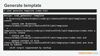 Generate template
Recipe: code_generator::template
* directory[/Users/kimball/code/git/chefconf2018/lab3/templates] action
create
- create new directory
/Users/kimball/code/git/chefconf2018/lab3/templates
*
template[/Users/kimball/code/git/chefconf2018/lab3/templates/index.html.e
rb] action create
- create new file
/Users/kimball/code/git/chefconf2018/lab3/templates/index.html.erb
- update content in file
/Users/kimball/code/git/chefconf2018/lab3/templates/index.html.erb from
none to e3b0c4
(diff output suppressed by config)
$ chef generate template index.html
 