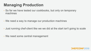 Managing Production
• So far we have tested our cookbooks, but only on temporary
machines
• We need a way to manage our production machines
• Just running chef-client like we we did at the start isn't going to scale
• We need some central management
 