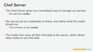 Chef Server
• The Chef Server gives us a centralised way to manage our servers
o We call them nodes
• We can put all our cookbooks on there, and define what the nodes
should run
o This is known as the runlist
• The nodes then save all their ohai data to the server, which allows
other nodes to use that data
 