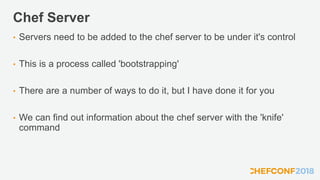 Chef Server
• Servers need to be added to the chef server to be under it's control
• This is a process called 'bootstrapping'
• There are a number of ways to do it, but I have done it for you
• We can find out information about the chef server with the 'knife'
command
 