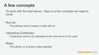 A few concepts
• To work with the chef server, there is a few concepts we need to
cover
• Run list
o This defines which recipes a node will run
• Uploading Cookbooks
o Cookbooks need to be uploaded to the chef server to be used
• Roles
o This allows us to group nodes logically
 