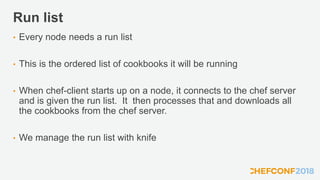 Run list
• Every node needs a run list
• This is the ordered list of cookbooks it will be running
• When chef-client starts up on a node, it connects to the chef server
and is given the run list. It then processes that and downloads all
the cookbooks from the chef server.
• We manage the run list with knife
 