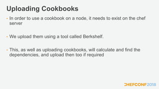 Uploading Cookbooks
• In order to use a cookbook on a node, it needs to exist on the chef
server
• We upload them using a tool called Berkshelf.
• This, as well as uploading cookbooks, will calculate and find the
dependencies, and upload then too if required
 