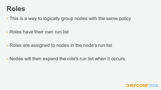 Roles
• This is a way to logically group nodes with the same policy
• Roles have their own run list
• Roles are assigned to nodes in the node's run list
• Nodes will then expand the role's run list when it occurs
 