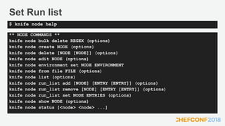 Set Run list
** NODE COMMANDS **
knife node bulk delete REGEX (options)
knife node create NODE (options)
knife node delete [NODE [NODE]] (options)
knife node edit NODE (options)
knife node environment set NODE ENVIRONMENT
knife node from file FILE (options)
knife node list (options)
knife node run_list add [NODE] [ENTRY [ENTRY]] (options)
knife node run_list remove [NODE] [ENTRY [ENTRY]] (options)
knife node run_list set NODE ENTRIES (options)
knife node show NODE (options)
knife node status [<node> <node> ...]
$ knife node help
 