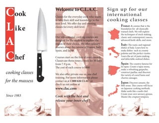 C ook             Welcome to C.L.A.C.
                  Classes for the everyday cook who wants
                                                               Si g n up for ou r
                                                               i nte r nat i ona l
                                                               c o ok i ng cl ass e s
L ike
                  to take their skill and knowledge to the
                  next level. We offer day and evening
                  classes for every skill level.                      France: A cuisine that is the
                                                                      foundation for all classically
                                                                      trained chefs. We will explore




A
                                                                      the techniques of stock making,
                  Our international cooking courses are               classic and contemporary sauces,
                  designed for the student to explore the             advanced knife skills, and more.
                  region of their choice. We offer culinary           Italy: The rustic and regional
                  courses about the cuisine of France, Italy          dishes of Italy. Learn how to



C hef
                  Spain, and Japan                                    make dishes such as creamy
                                                                      polenta and the perfect risotto.
                                                                      Learn the art of pasta making
                  Courses start on the first of every month.
                                                                      and delectable seafood dishes.
                  Classes are three times a week for 30 days
                  from 7-9 p.m.                                       Spain: The country famous for
                  The cost of each course is $800                     its tapas. Create a tapas menu,
                                                                      make a refreshing gazpacho,
cooking classes   We also offer private one on one chef
                                                                      construct paellas, and discover
                                                                      the variety of cured hams and
                  training. For more information please               chorizo sausages.
for the massess   contact us at 1 800 626 CLAC or
                                                                      Japan: Discover umami, the
                  check us out online at                              fifth sense. This course will focus
                  www.clac.com                                        on Japanese cooking methods.
                                                                      Make sushi like a sushi chef.
                                                                      Create your own savoury gyozas.
Since 1983        Cook with the best and                              Master the crispiest tempura.
                  release your inner chef !
 