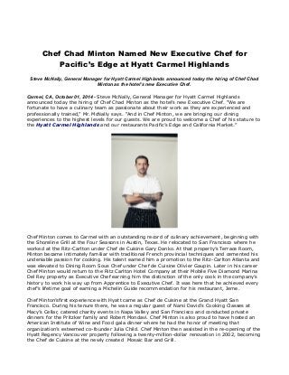 Chef Chad Minton Named New Executive Chef for 
Pacific’s Edge at Hyatt Carmel Highlands 
Steve McNally, General Manager for Hyatt Carmel Highlands announced today the hiring of Chef Chad 
Minton as the hotel’s new Executive Chef. 
Carmel, CA, October 01, 2014 - Steve McNally, General Manager for Hyatt Carmel Highlands 
announced today the hiring of Chef Chad Minton as the hotel’s new Executive Chef. “We are 
fortunate to have a culinary team as passionate about their work as they are experienced and 
professionally trained,” Mr. McNally says. “And in Chef Minton, we are bringing our dining 
experiences to the highest levels for our guests. We are proud to welcome a Chef of his stature to 
the Hyatt Carmel Highlands and our restaurants Pacific’s Edge and California Market.” 
Chef Minton comes to Carmel with an outstanding record of culinary achievement, beginning with 
the Shoreline Grill at the Four Seasons in Austin, Texas. He relocated to San Francisco where he 
worked at the Ritz-Carlton under Chef de Cuisine Gary Danko. At that property’s Terrace Room, 
Minton became intimately familiar with traditional French provincial techniques and cemented his 
undeniable passion for cooking. His talent earned him a promotion to the Ritz-Carlton Atlanta and 
was elevated to Dining Room Sous Chef under Chef de Cuisine Olivier Gaupin. Later in his career 
Chef Minton would return to the Ritz Carlton Hotel Company at their Mobile Five Diamond Marina 
Del Rey property as Executive Chef earning him the distinction of the only cook in the company’s 
history to work his way up from Apprentice to Executive Chef. It was here that he achieved every 
chef’s lifetime goal of earning a Michelin Guide recommendation for his restaurant, Jerne. 
Chef Minton’sfirst experience with Hyatt came as Chef de Cuisine at the Grand Hyatt San 
Francisco. During his tenure there, he was a regular guest of Narsi David’s Cooking Classes at 
Macy’s Cellar, catered charity events in Napa Valley and San Francisco and conducted private 
dinners for the Pritzker family and Robert Mondavi. Chef Minton is also proud to have hosted an 
American Institute of Wine and Food gala dinner where he had the honor of meeting that 
organization’s esteemed co-founder Julia Child. Chef Minton then assisted in the re-opening of the 
Hyatt Regency Vancouver property following a twenty-million-dollar renovation in 2002, becoming 
the Chef de Cuisine at the newly created Mosaic Bar and Grill. 
 