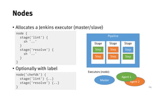 24
Nodes
• Allocates a Jenkins executor (master/slave)
• Optionally with label
node {
stage('lint') {
sh '..'
}
stage('res...