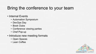 Bring the conference to your team
• Internal Events
• Automation Symposium
• DevOps Day
• Book Clubs
• Conference viewing parties
• Chef Pop-up
• Introduce new meeting formats
• Open Spaces
• Lean Coffee
 