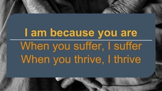 I am because you are
When you suffer, I suffer
When you thrive, I thrive
 