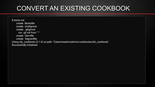 CONVERT AN EXISTING COOKBOOK
$ berks init
create Berksfile
create chefignore
create .gitignore
run git init from "."
create Gemfile
create Vagrantfile
Using old_cookbook (0.1.0) at path: '/Users/reset/code/riot-cookbooks/old_cookbook'
Successfully initialized
 