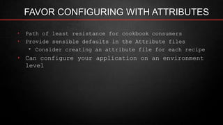 FAVOR CONFIGURING WITH ATTRIBUTES
‣ Path of least resistance for cookbook consumers
‣ Provide sensible defaults in the Attribute files
▾ Consider creating an attribute file for each recipe
‣ Can configure your application on an environment
level
 