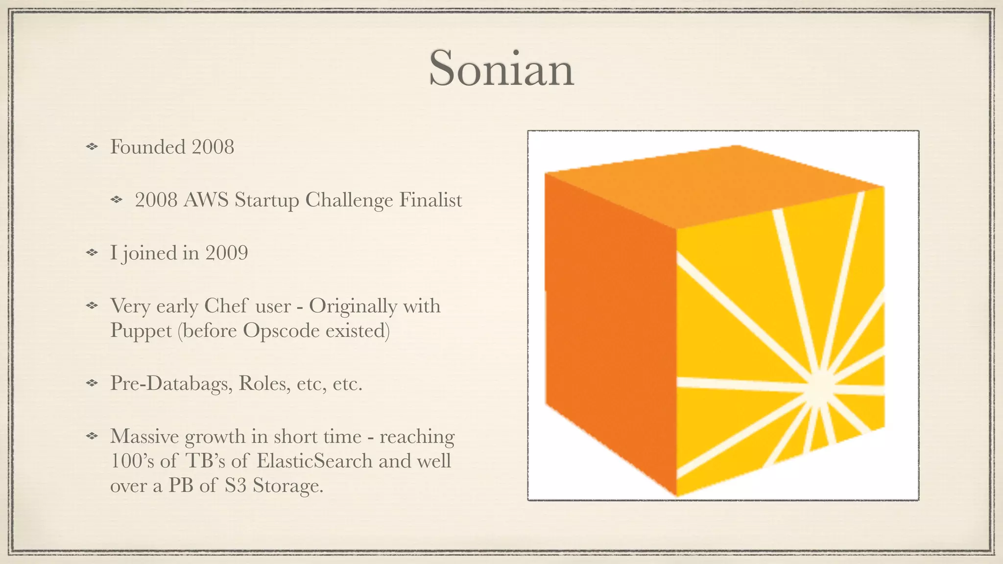 Sonian
Founded 2008
2008 AWS Startup Challenge Finalist
I joined in 2009
Very early Chef user - Originally with
Puppet (before Opscode existed)
Pre-Databags, Roles, etc, etc.
Massive growth in short time - reaching
100’s of TB’s of ElasticSearch and well
over a PB of S3 Storage.
 