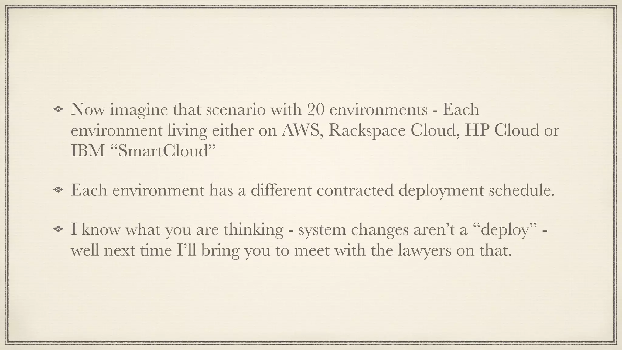 Now imagine that scenario with 20 environments - Each
environment living either on AWS, Rackspace Cloud, HP Cloud or
IBM “SmartCloud”
Each environment has a different contracted deployment schedule.
I know what you are thinking - system changes aren’t a “deploy” -
well next time I’ll bring you to meet with the lawyers on that.
 