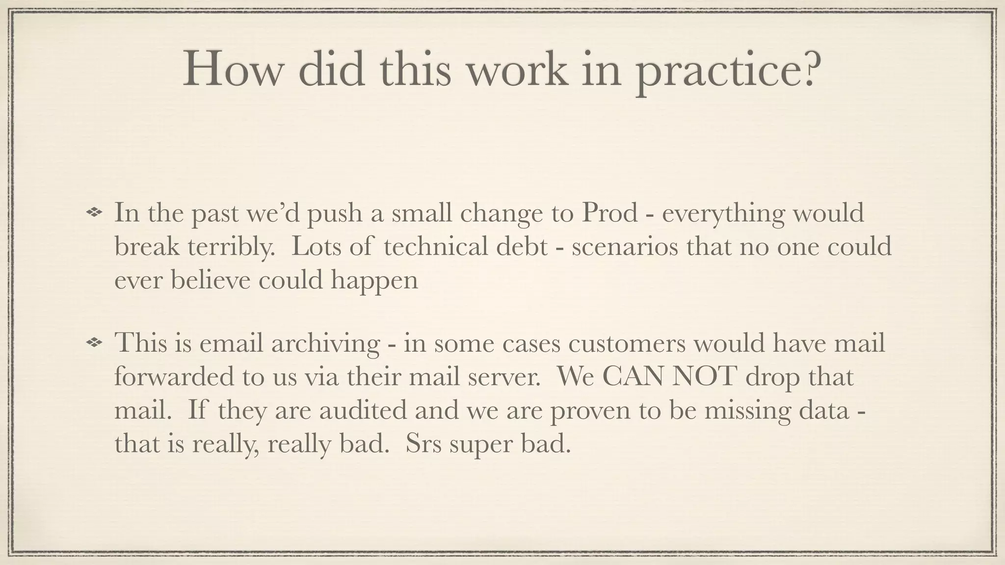 How did this work in practice?
In the past we’d push a small change to Prod - everything would
break terribly. Lots of technical debt - scenarios that no one could
ever believe could happen
This is email archiving - in some cases customers would have mail
forwarded to us via their mail server. We CAN NOT drop that
mail. If they are audited and we are proven to be missing data -
that is really, really bad. Srs super bad.
 