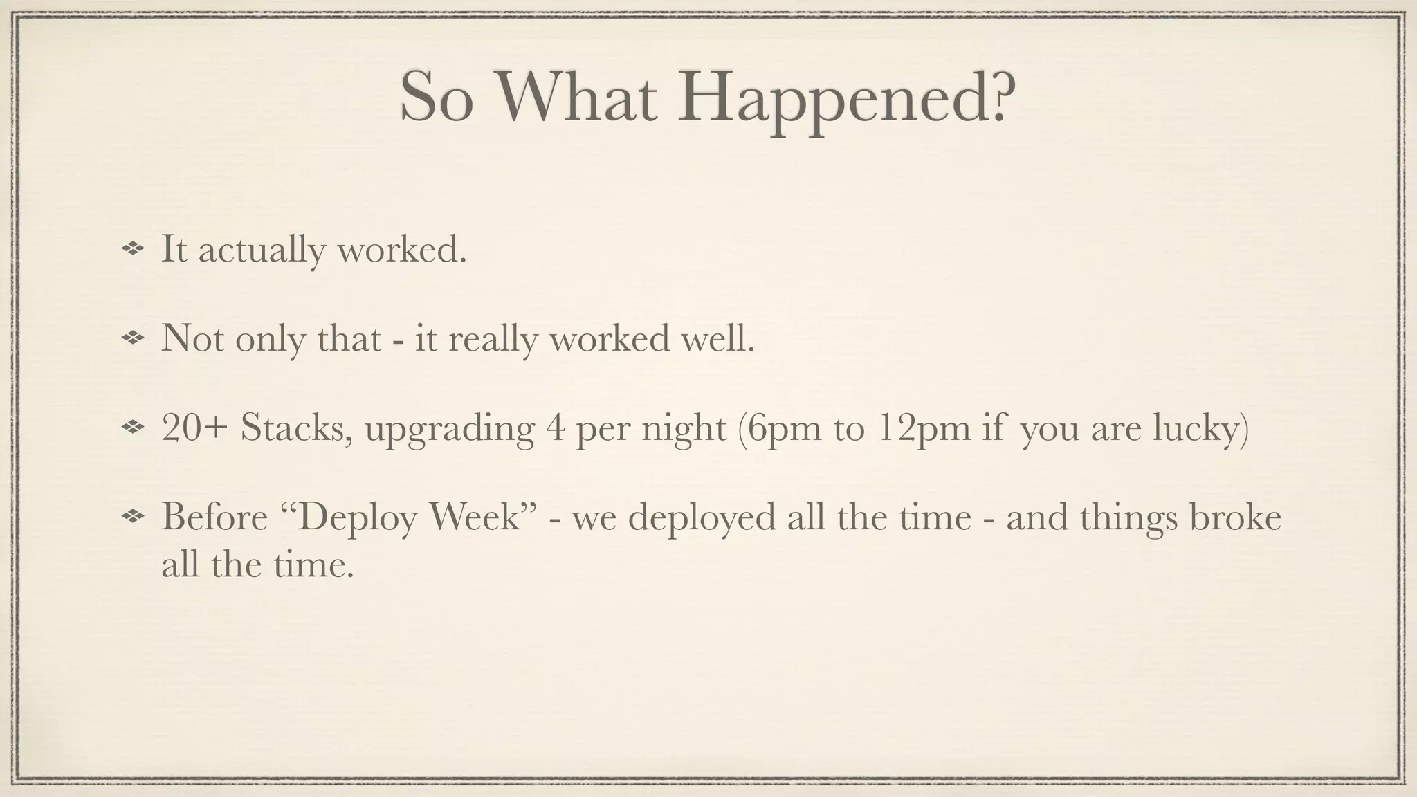 So What Happened?
It actually worked.
Not only that - it really worked well.
20+ Stacks, upgrading 4 per night (6pm to 12pm if you are lucky)
Before “Deploy Week” - we deployed all the time - and things broke
all the time.
 