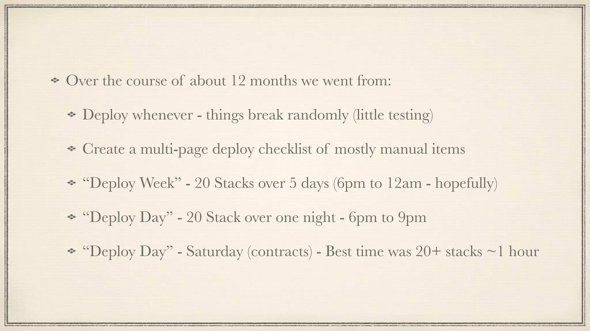 Over the course of about 12 months we went from:
Deploy whenever - things break randomly (little testing)
Create a multi-page deploy checklist of mostly manual items
“Deploy Week” - 20 Stacks over 5 days (6pm to 12am - hopefully)
“Deploy Day” - 20 Stack over one night - 6pm to 9pm
“Deploy Day” - Saturday (contracts) - Best time was 20+ stacks ~1 hour
 