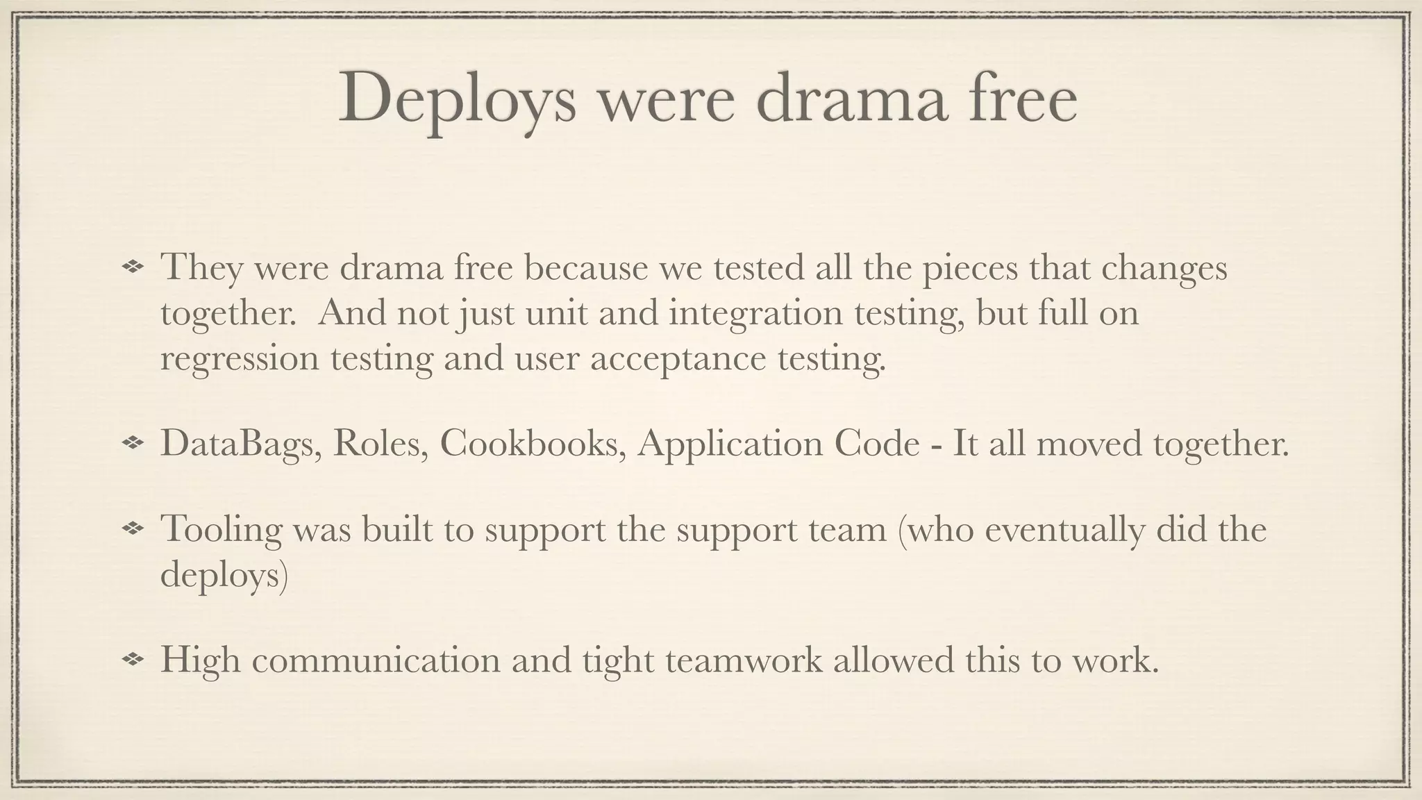 Deploys were drama free	
They were drama free because we tested all the pieces that changes
together. And not just unit and integration testing, but full on
regression testing and user acceptance testing.
DataBags, Roles, Cookbooks, Application Code - It all moved together.
Tooling was built to support the support team (who eventually did the
deploys)
High communication and tight teamwork allowed this to work.
 