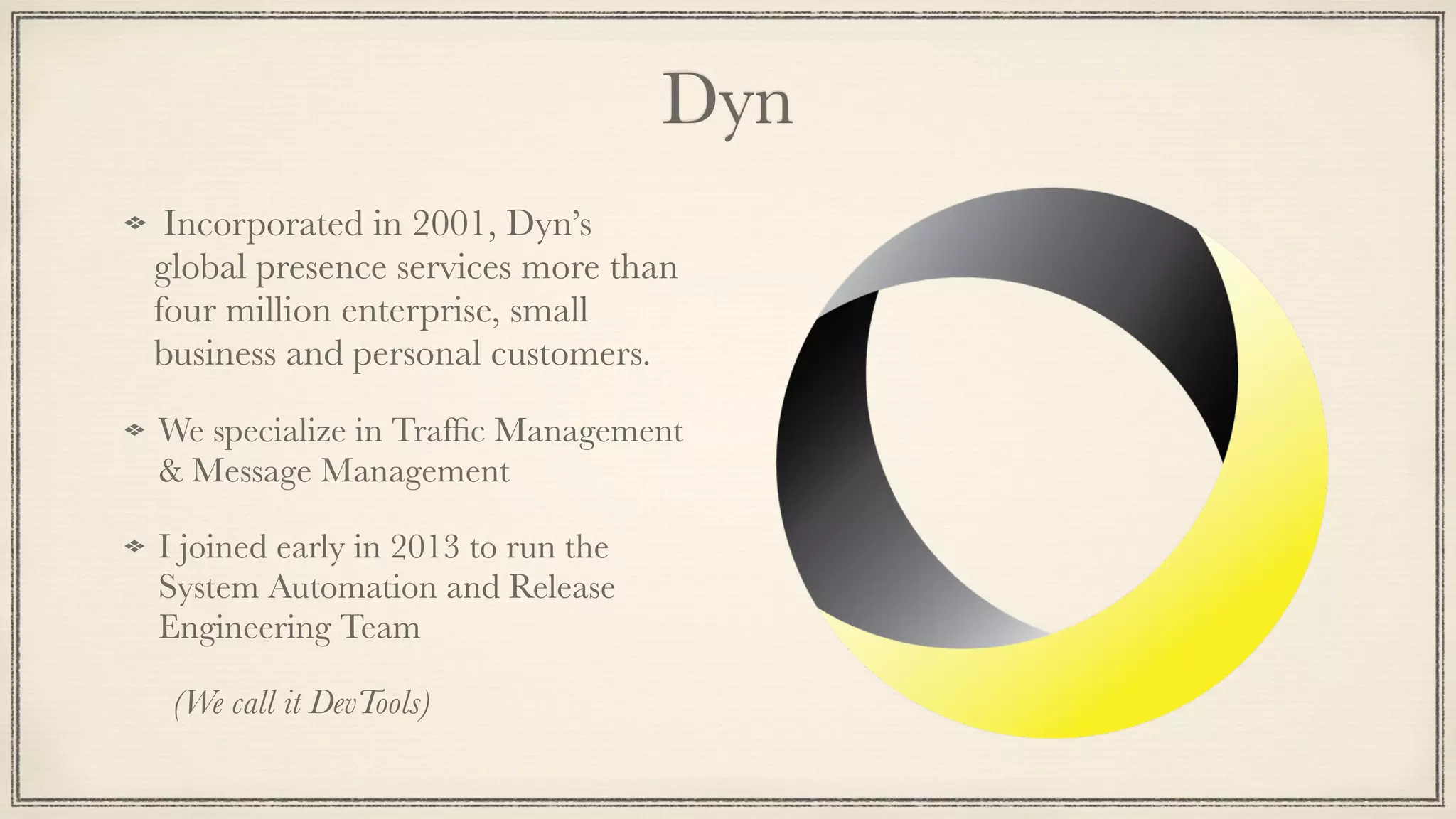 Dyn
Incorporated in 2001, Dyn’s
global presence services more than
four million enterprise, small
business and personal customers.
We specialize in Trafﬁc Management
& Message Management
I joined early in 2013 to run the
System Automation and Release
Engineering Team
	 (We call it DevTools)
 