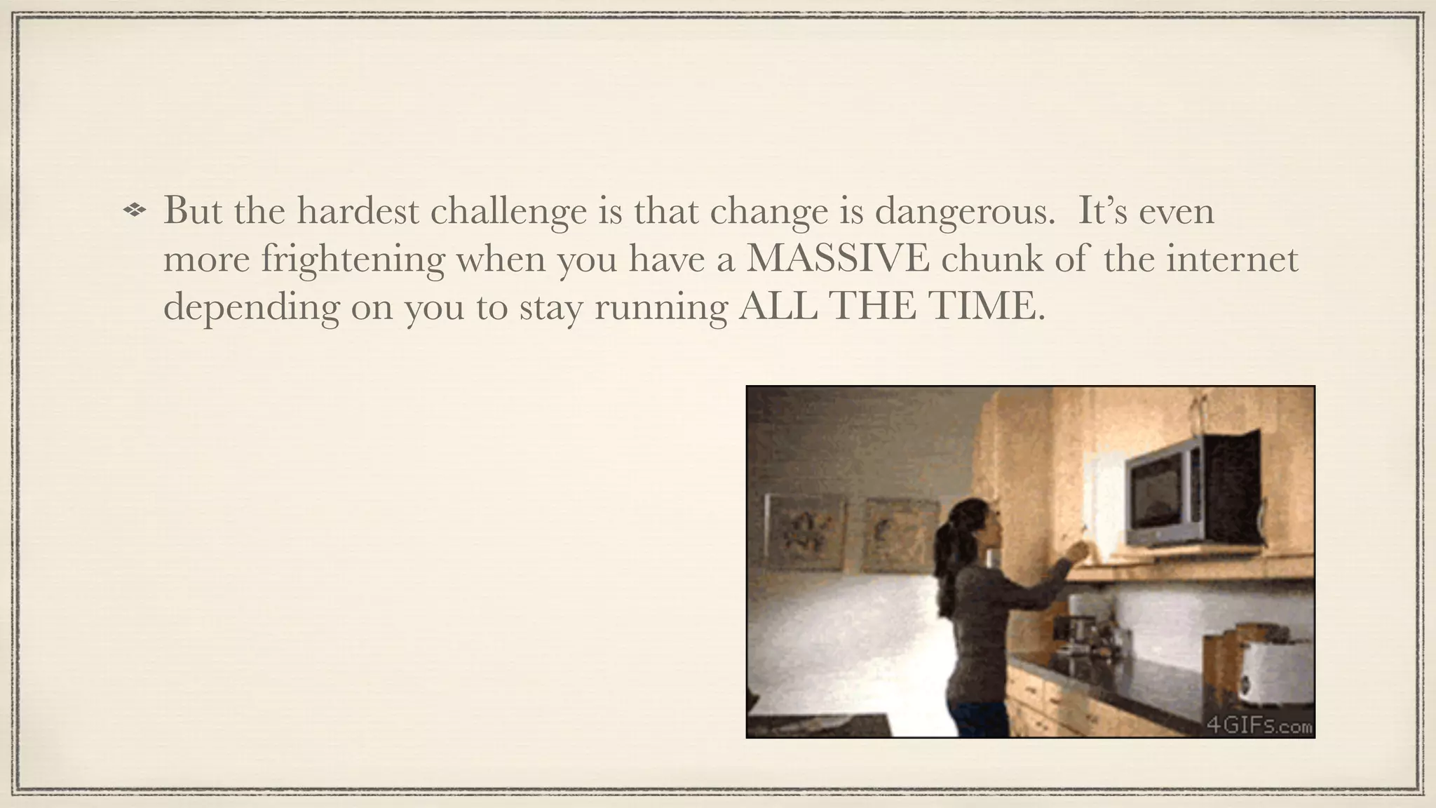 !
But the hardest challenge is that change is dangerous. It’s even
more frightening when you have a MASSIVE chunk of the internet
depending on you to stay running ALL THE TIME.
 