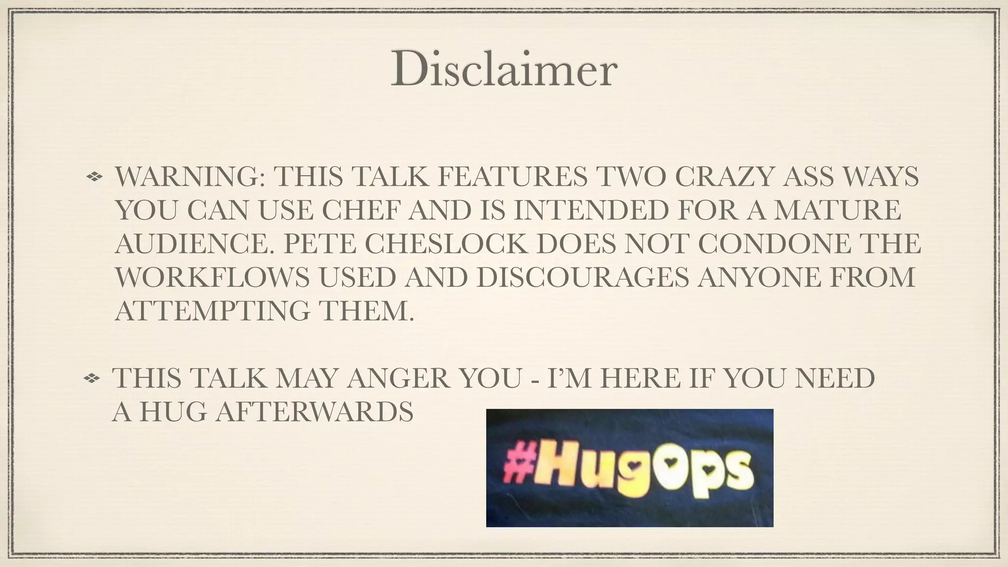 Disclaimer
WARNING: THIS TALK FEATURES TWO CRAZY ASS WAYS
YOU CAN USE CHEF AND IS INTENDED FOR A MATURE
AUDIENCE. PETE CHESLOCK DOES NOT CONDONE THE
WORKFLOWS USED AND DISCOURAGES ANYONE FROM
ATTEMPTING THEM.
THIS TALK MAY ANGER YOU - I’M HERE IF YOU NEED
A HUG AFTERWARDS
 