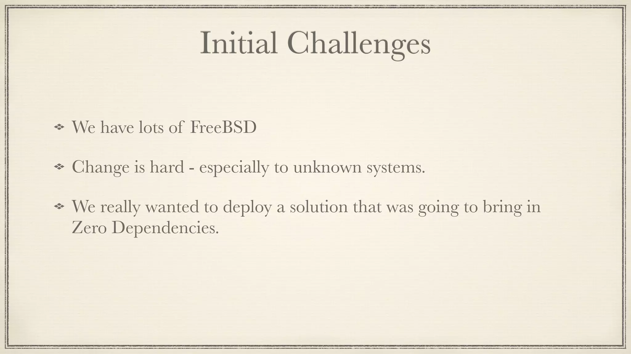 Initial Challenges
We have lots of FreeBSD
Change is hard - especially to unknown systems.
We really wanted to deploy a solution that was going to bring in
Zero Dependencies.
 