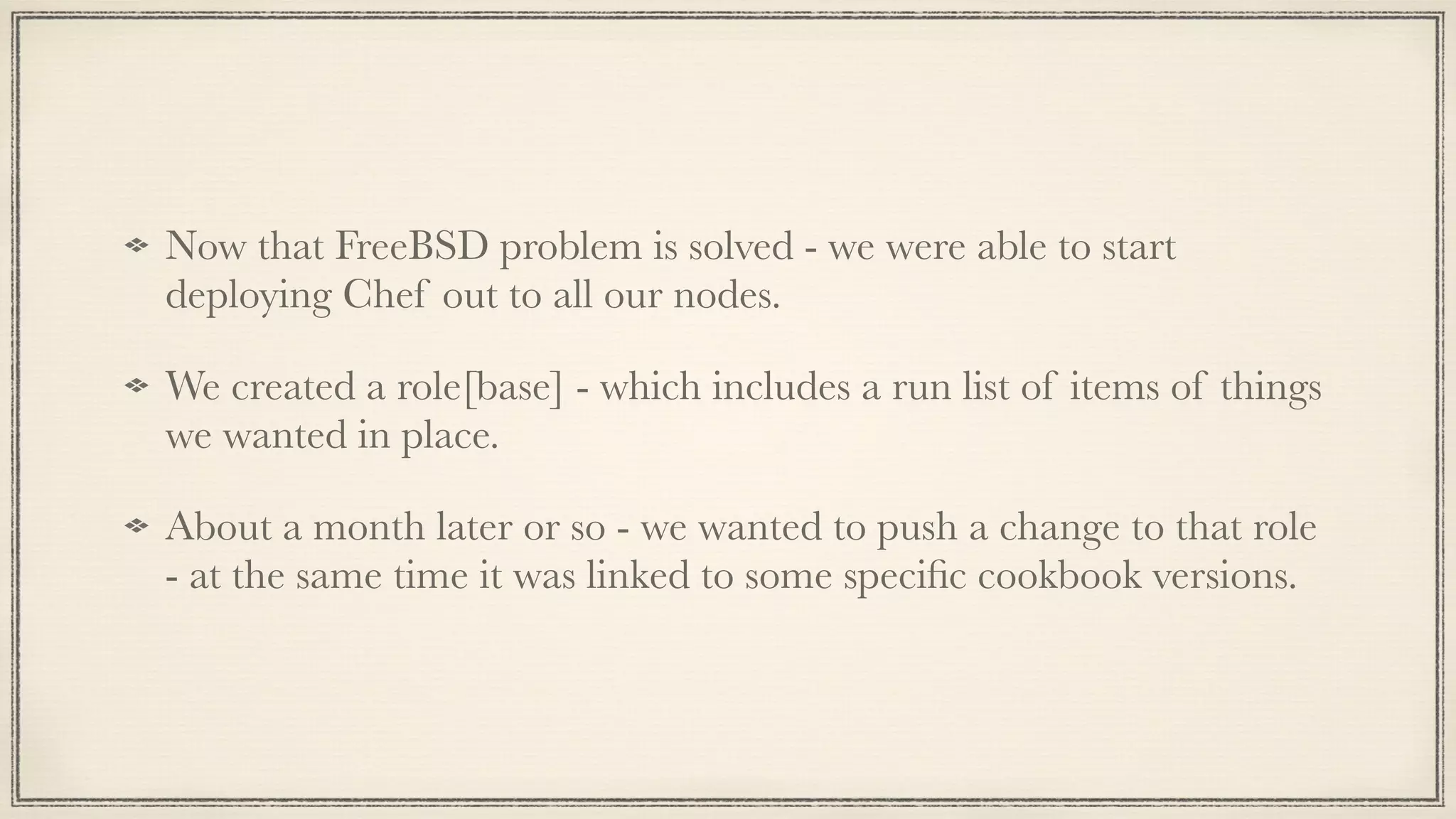 Now that FreeBSD problem is solved - we were able to start
deploying Chef out to all our nodes.
We created a role[base] - which includes a run list of items of things
we wanted in place.
About a month later or so - we wanted to push a change to that role
- at the same time it was linked to some speciﬁc cookbook versions.
 