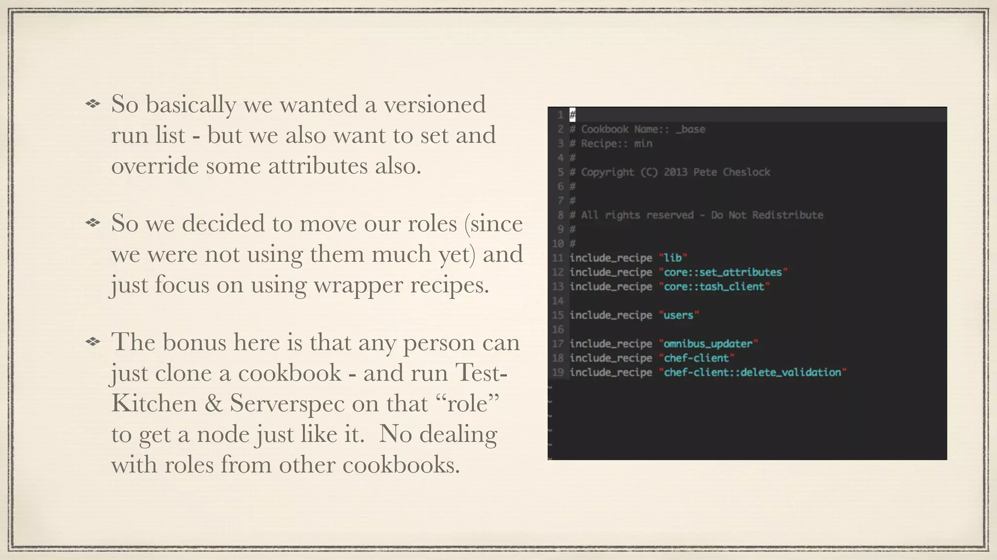 So basically we wanted a versioned
run list - but we also want to set and
override some attributes also.
So we decided to move our roles (since
we were not using them much yet) and
just focus on using wrapper recipes.
The bonus here is that any person can
just clone a cookbook - and run Test-
Kitchen & Serverspec on that “role”
to get a node just like it. No dealing
with roles from other cookbooks.
 