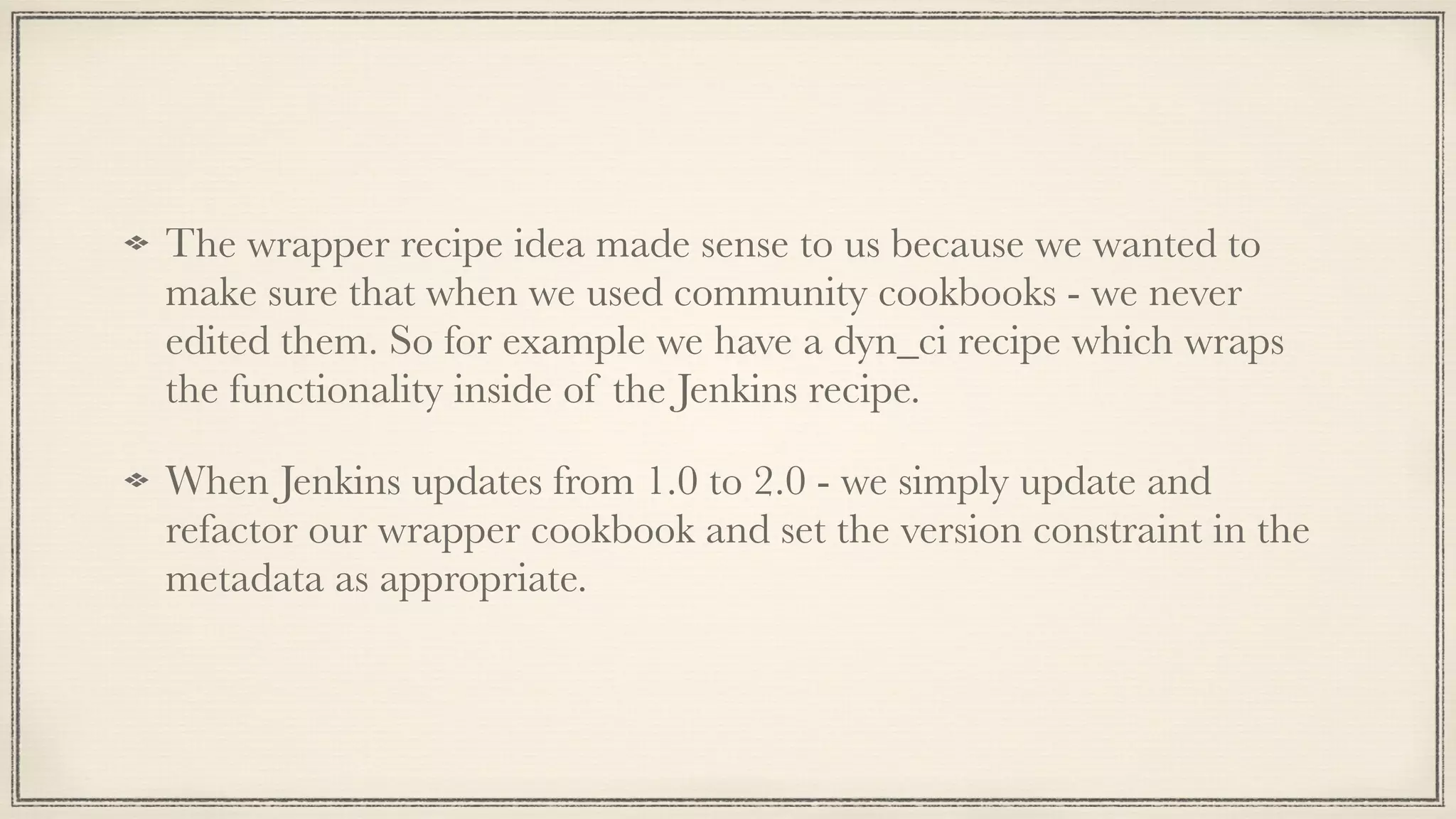 The wrapper recipe idea made sense to us because we wanted to
make sure that when we used community cookbooks - we never
edited them. So for example we have a dyn_ci recipe which wraps
the functionality inside of the Jenkins recipe.
When Jenkins updates from 1.0 to 2.0 - we simply update and
refactor our wrapper cookbook and set the version constraint in the
metadata as appropriate.
 