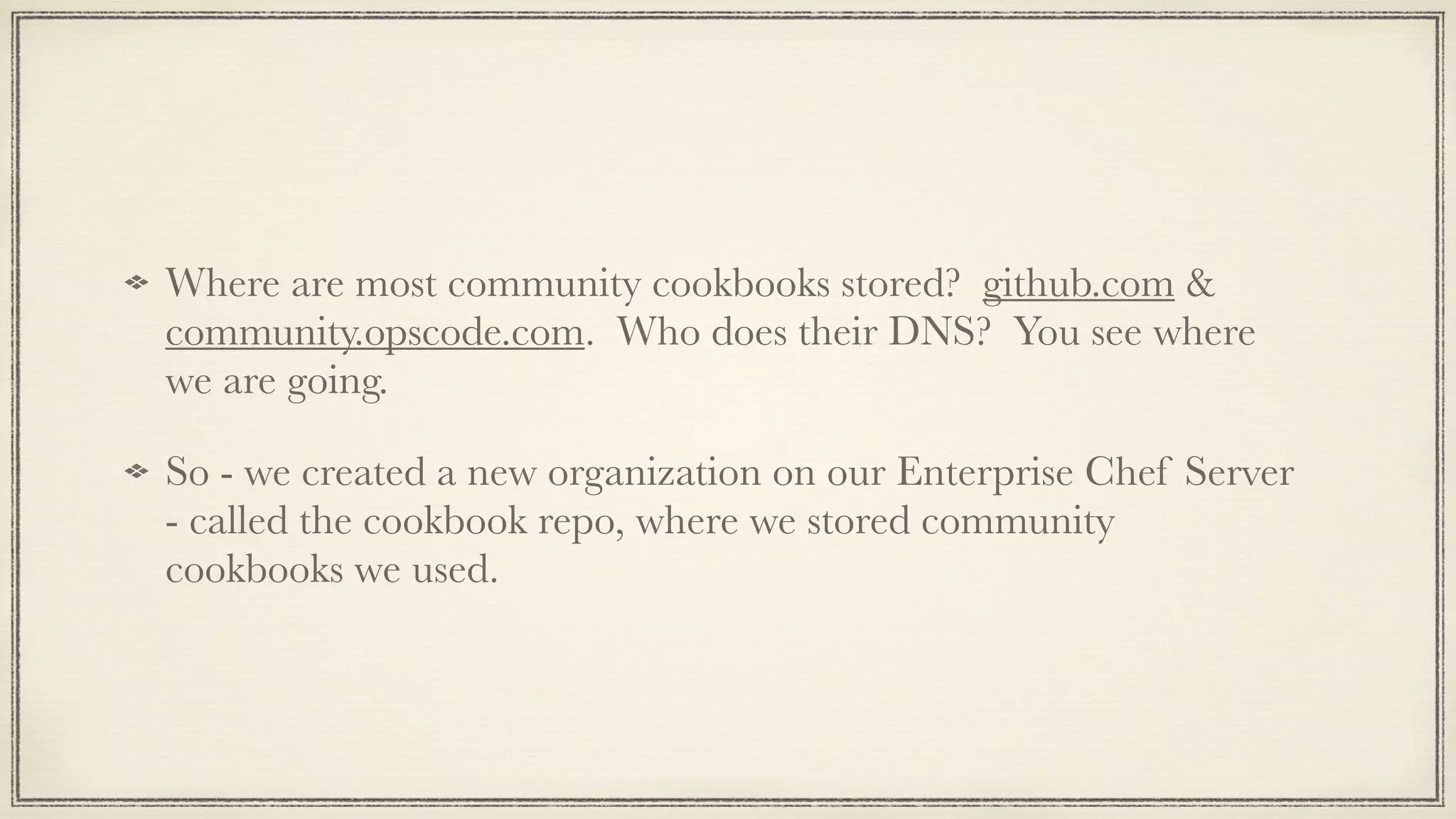 !
Where are most community cookbooks stored? github.com &
community.opscode.com. Who does their DNS? You see where
we are going.
So - we created a new organization on our Enterprise Chef Server
- called the cookbook repo, where we stored community
cookbooks we used.
 
