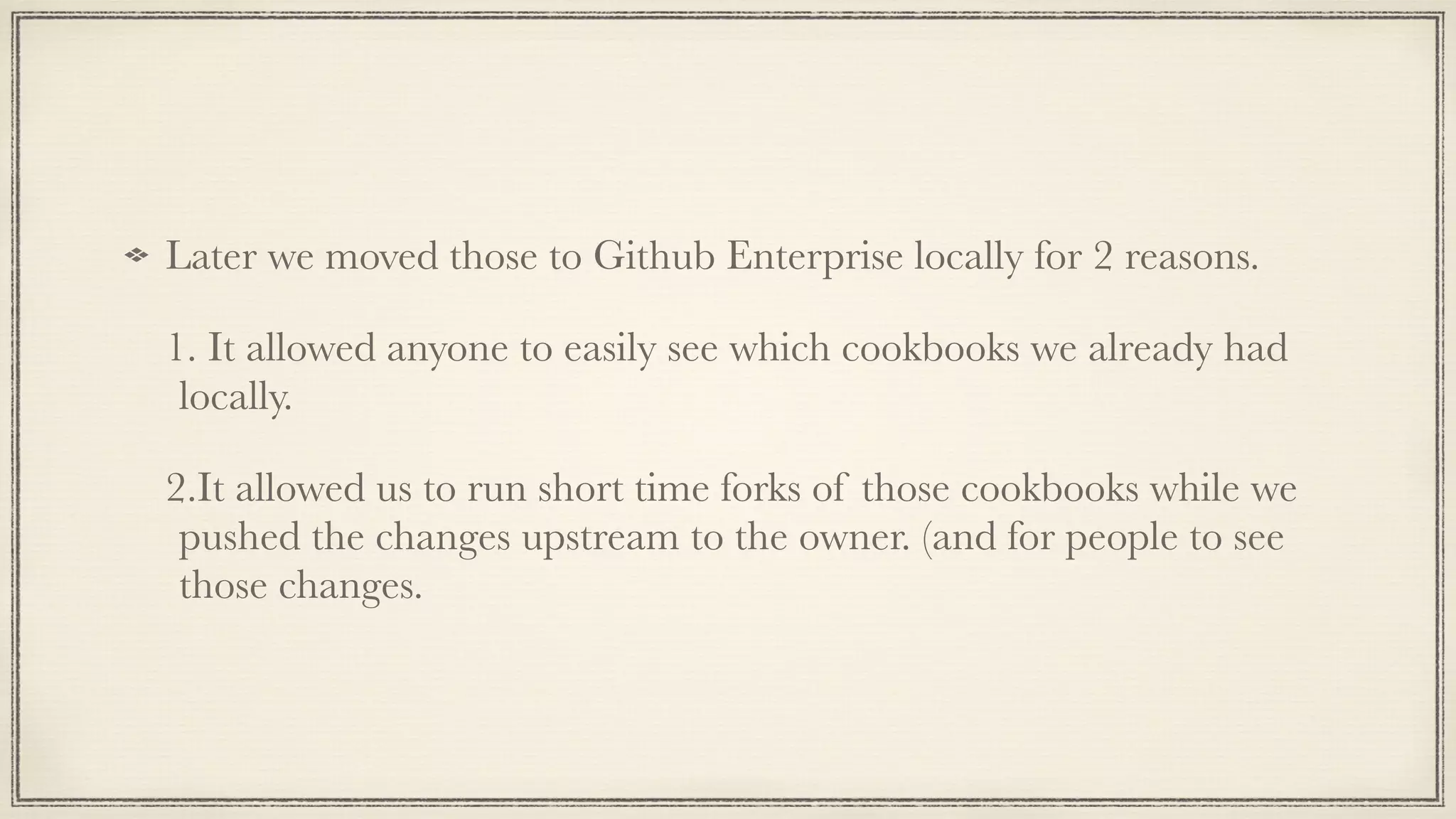 Later we moved those to Github Enterprise locally for 2 reasons.
1. It allowed anyone to easily see which cookbooks we already had
locally.
2.It allowed us to run short time forks of those cookbooks while we
pushed the changes upstream to the owner. (and for people to see
those changes.
 