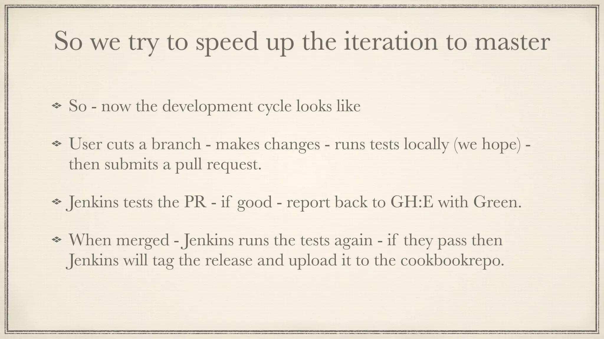 So we try to speed up the iteration to master
So - now the development cycle looks like
User cuts a branch - makes changes - runs tests locally (we hope) -
then submits a pull request.
Jenkins tests the PR - if good - report back to GH:E with Green.
When merged - Jenkins runs the tests again - if they pass then
Jenkins will tag the release and upload it to the cookbookrepo.
 