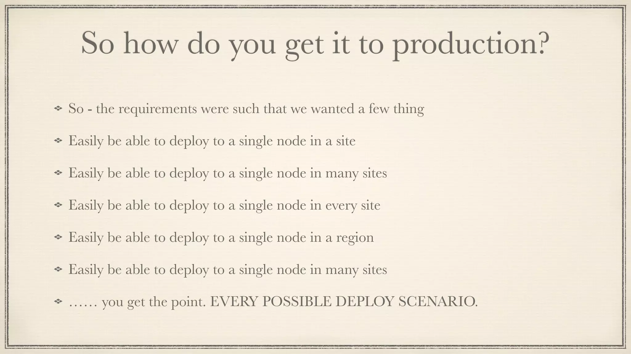 So how do you get it to production?
So - the requirements were such that we wanted a few thing
Easily be able to deploy to a single node in a site
Easily be able to deploy to a single node in many sites
Easily be able to deploy to a single node in every site
Easily be able to deploy to a single node in a region
Easily be able to deploy to a single node in many sites
…… you get the point. EVERY POSSIBLE DEPLOY SCENARIO.
 