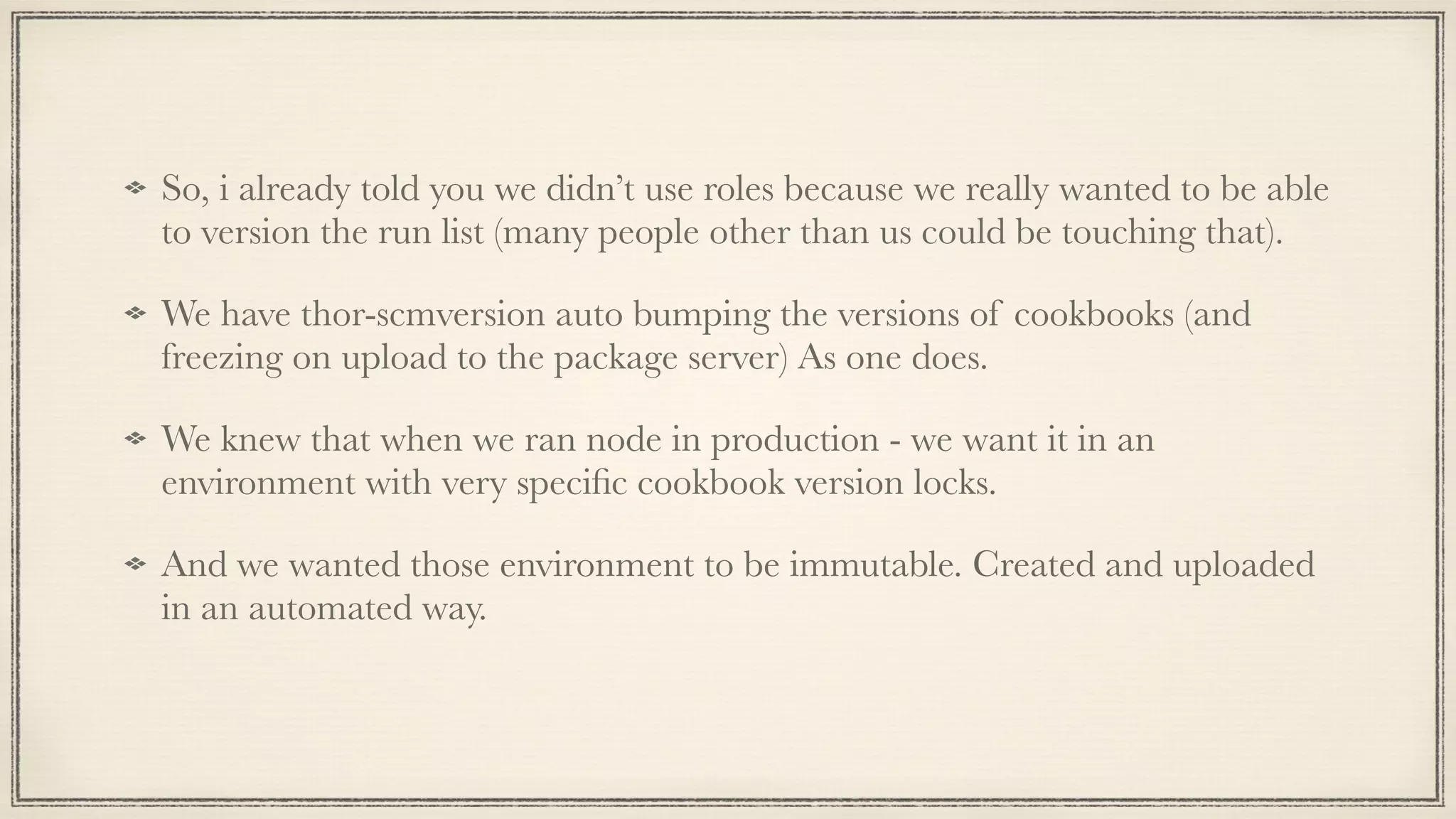 So, i already told you we didn’t use roles because we really wanted to be able
to version the run list (many people other than us could be touching that).
We have thor-scmversion auto bumping the versions of cookbooks (and
freezing on upload to the package server) As one does.
We knew that when we ran node in production - we want it in an
environment with very speciﬁc cookbook version locks.
And we wanted those environment to be immutable. Created and uploaded
in an automated way.
 