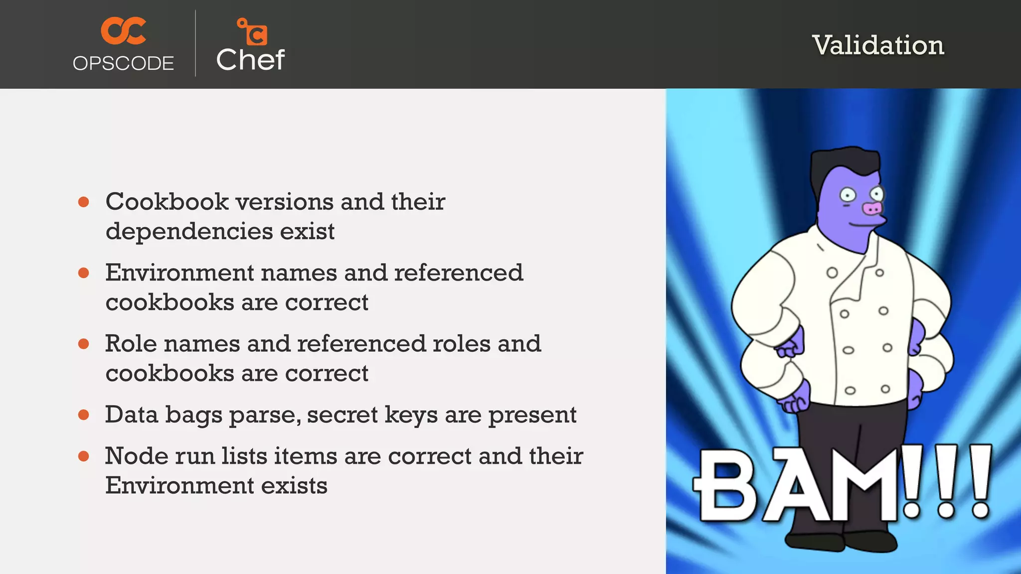 Validation




•   Cookbook versions and their
    dependencies exist
•   Environment names and referenced
    cookbooks are correct
•   Role names and referenced roles and
    cookbooks are correct
•   Data bags parse, secret keys are present
•   Node run lists items are correct and their
    Environment exists
 