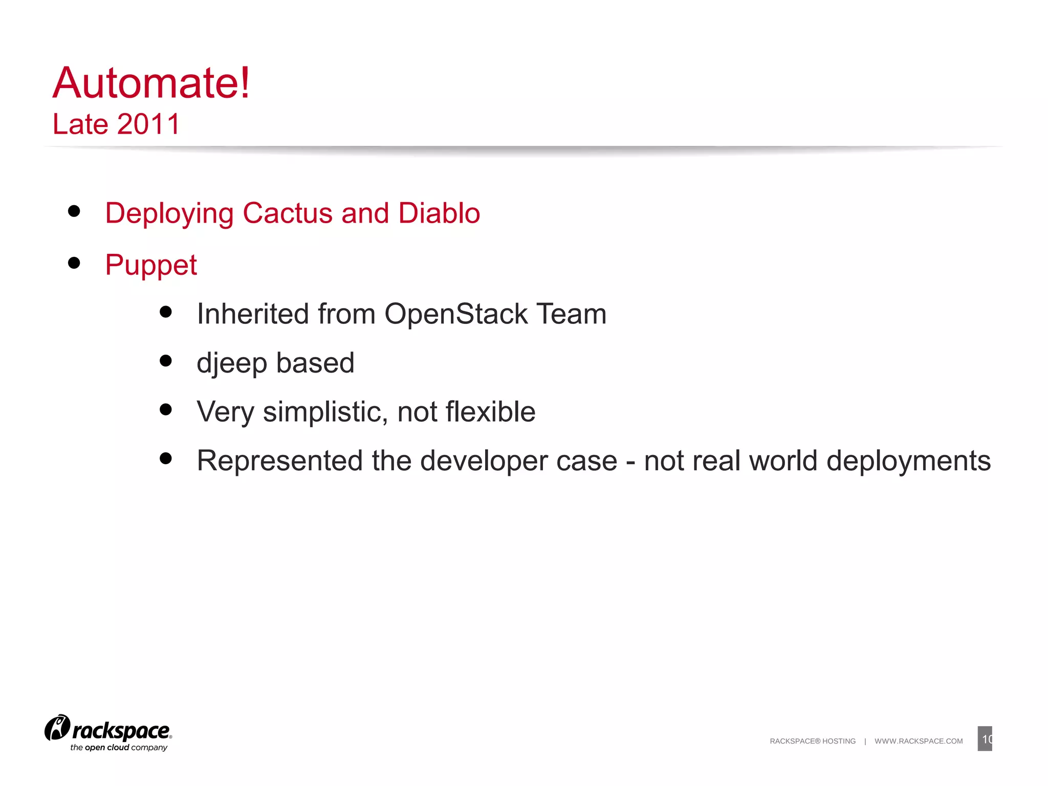 10RACKSPACE® HOSTING | WWW.RACKSPACE.COM
• Deploying Cactus and Diablo
• Puppet
• Inherited from OpenStack Team
• djeep based
• Very simplistic, not flexible
• Represented the developer case - not real world deployments
10
Automate!
Late 2011
 