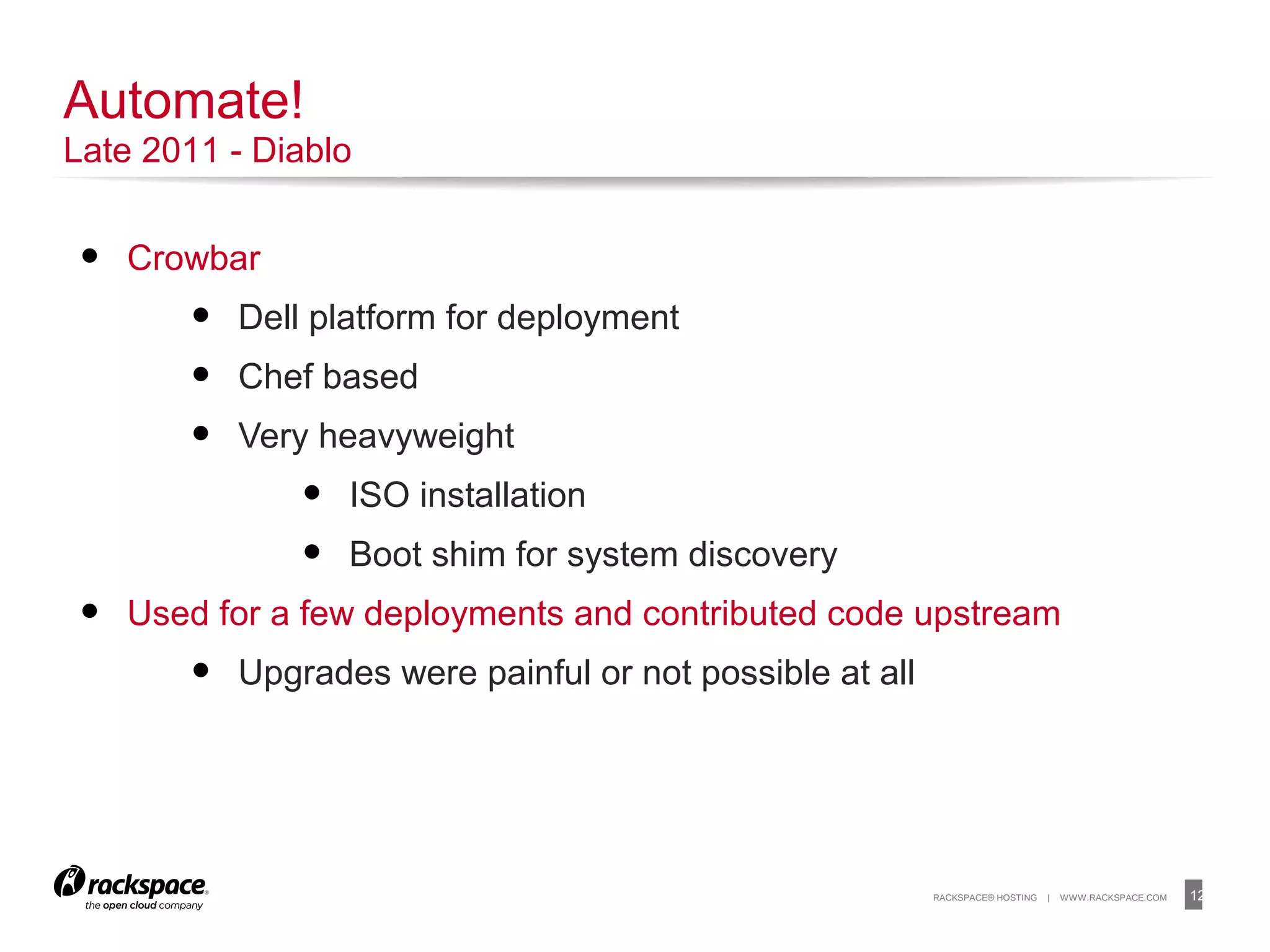 12RACKSPACE® HOSTING | WWW.RACKSPACE.COM
• Crowbar
• Dell platform for deployment
• Chef based
• Very heavyweight
• ISO installation
• Boot shim for system discovery
• Used for a few deployments and contributed code upstream
• Upgrades were painful or not possible at all
12
Automate!
Late 2011 - Diablo
 