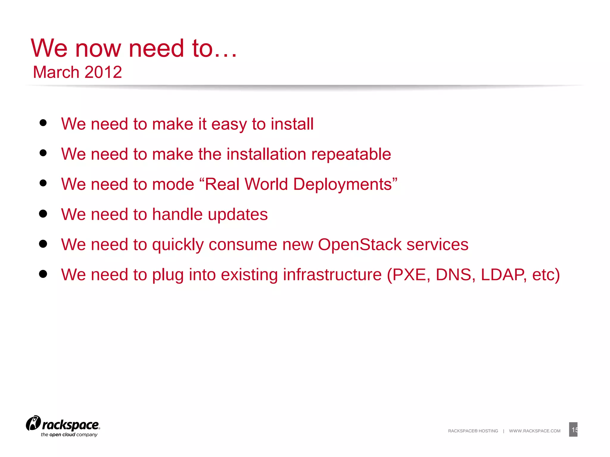 15RACKSPACE® HOSTING | WWW.RACKSPACE.COM
• We need to make it easy to install
• We need to make the installation repeatable
• We need to mode “Real World Deployments”
• We need to handle updates
• We need to quickly consume new OpenStack services
• We need to plug into existing infrastructure (PXE, DNS, LDAP, etc)
15
We now need to…
March 2012
 