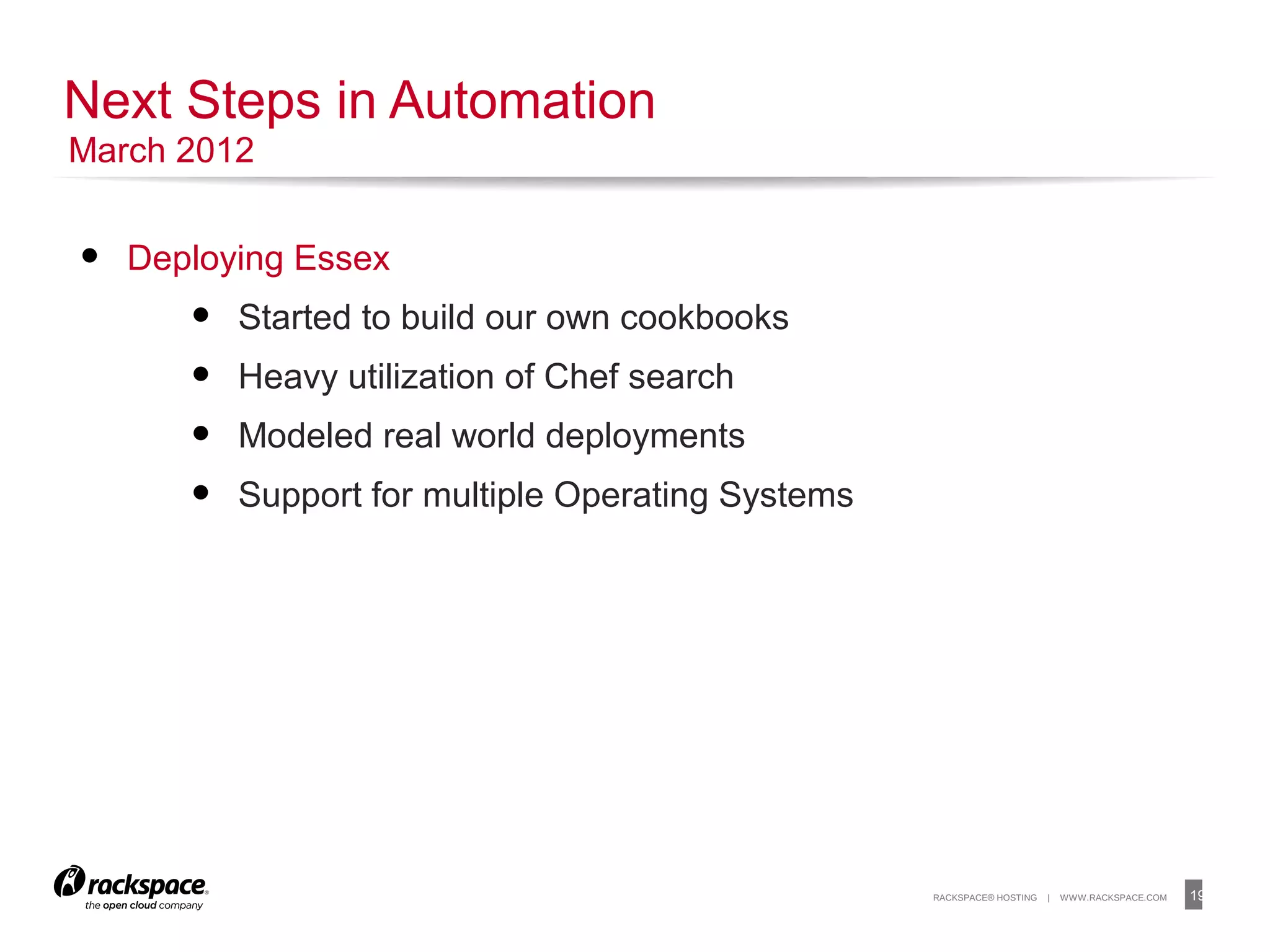19RACKSPACE® HOSTING | WWW.RACKSPACE.COM
• Deploying Essex
• Started to build our own cookbooks
• Heavy utilization of Chef search
• Modeled real world deployments
• Support for multiple Operating Systems
Next Steps in Automation
March 2012
 