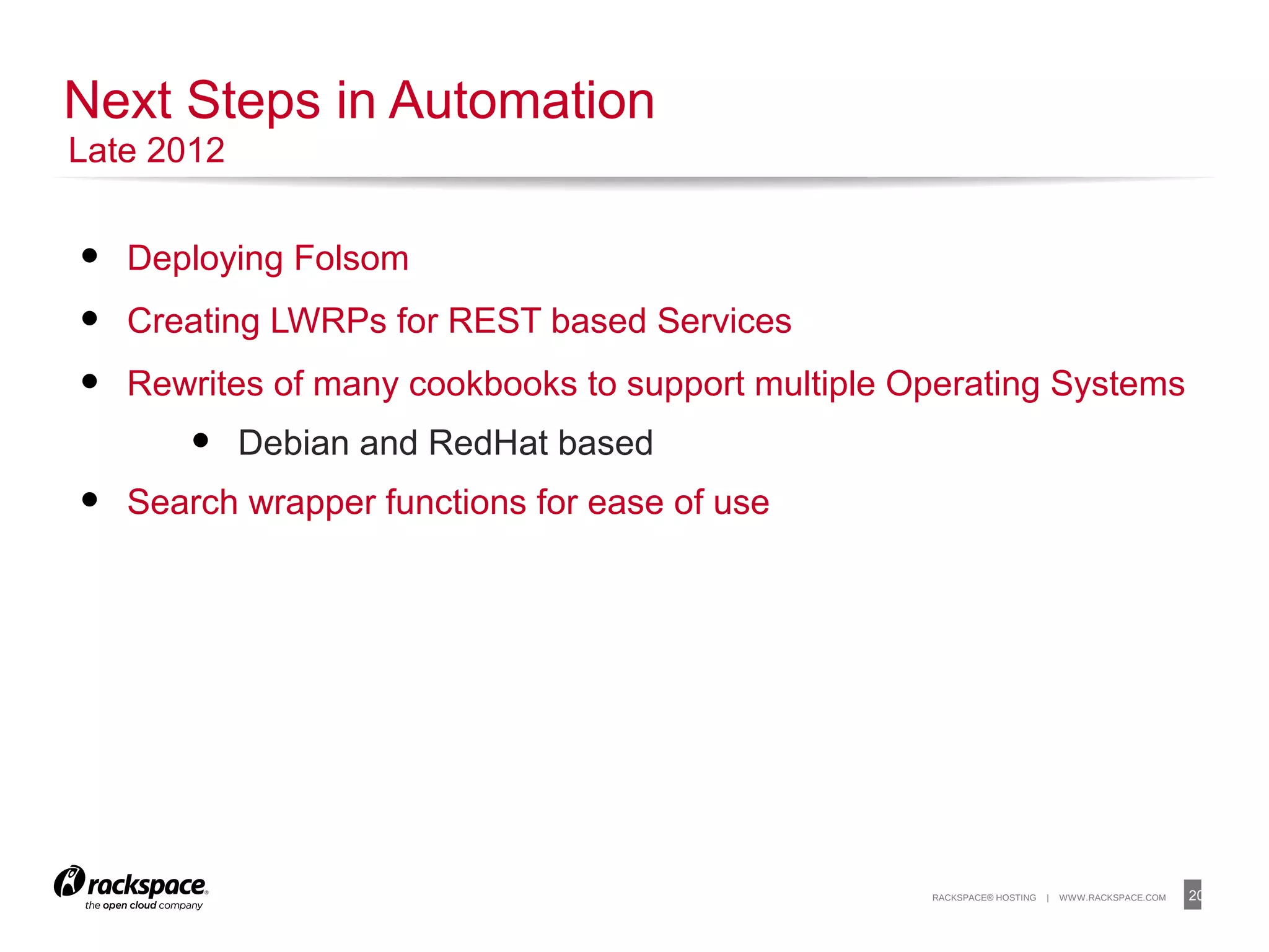 20RACKSPACE® HOSTING | WWW.RACKSPACE.COM
• Deploying Folsom
• Creating LWRPs for REST based Services
• Rewrites of many cookbooks to support multiple Operating Systems
• Debian and RedHat based
• Search wrapper functions for ease of use
Next Steps in Automation
Late 2012
 