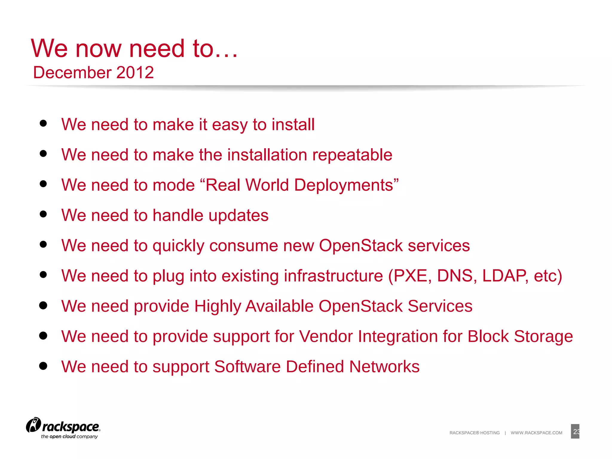 23RACKSPACE® HOSTING | WWW.RACKSPACE.COM
• We need to make it easy to install
• We need to make the installation repeatable
• We need to mode “Real World Deployments”
• We need to handle updates
• We need to quickly consume new OpenStack services
• We need to plug into existing infrastructure (PXE, DNS, LDAP, etc)
• We need provide Highly Available OpenStack Services
• We need to provide support for Vendor Integration for Block Storage
• We need to support Software Defined Networks
23
We now need to…
December 2012
 