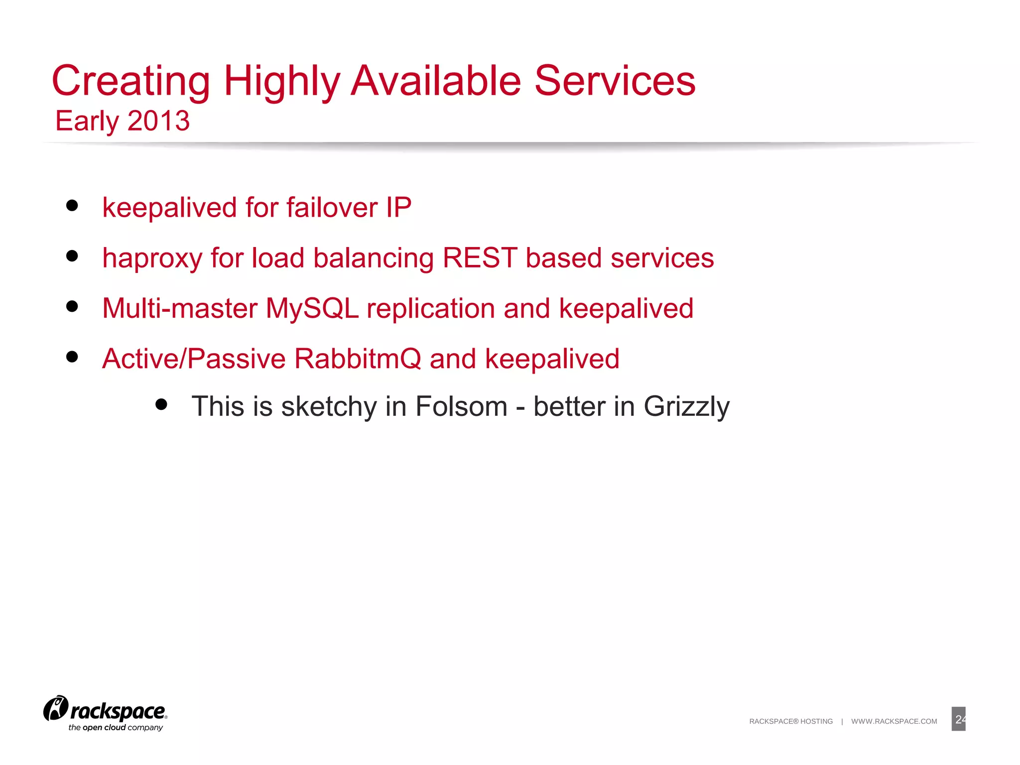 24RACKSPACE® HOSTING | WWW.RACKSPACE.COM
• keepalived for failover IP
• haproxy for load balancing REST based services
• Multi-master MySQL replication and keepalived
• Active/Passive RabbitmQ and keepalived
• This is sketchy in Folsom - better in Grizzly
Creating Highly Available Services
Early 2013
 