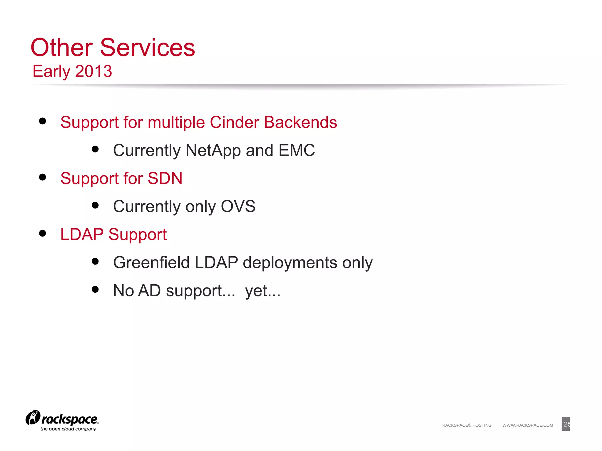 25RACKSPACE® HOSTING | WWW.RACKSPACE.COM
• Support for multiple Cinder Backends
• Currently NetApp and EMC
• Support for SDN
• Currently only OVS
• LDAP Support
• Greenfield LDAP deployments only
• No AD support... yet...
Other Services
Early 2013
 
