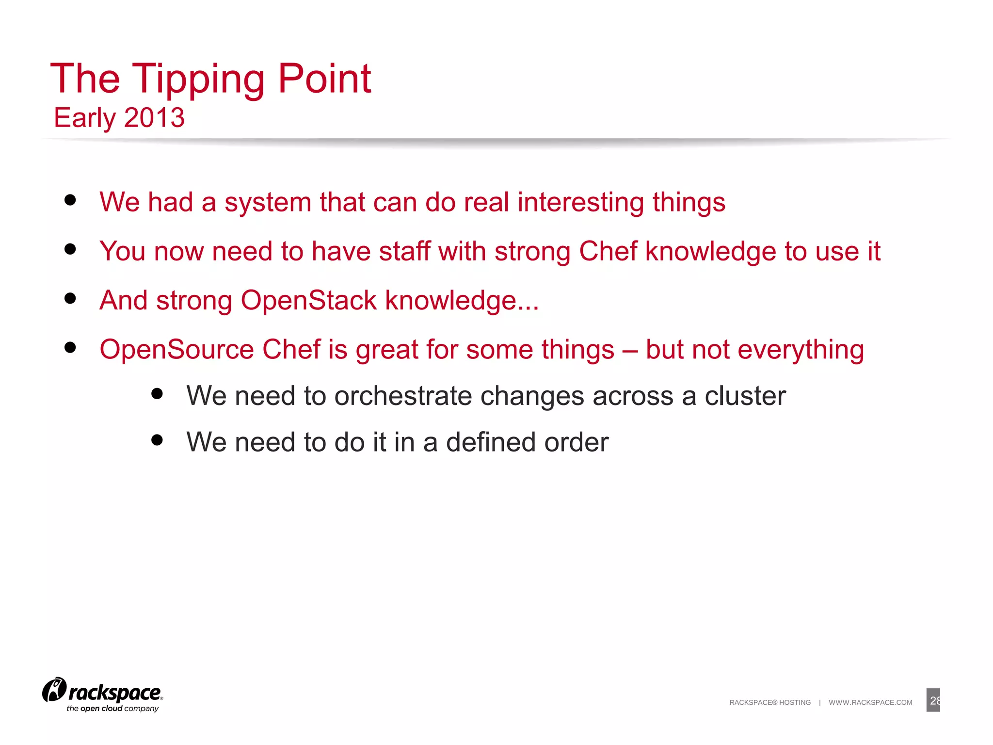 28RACKSPACE® HOSTING | WWW.RACKSPACE.COM
• We had a system that can do real interesting things
• You now need to have staff with strong Chef knowledge to use it
• And strong OpenStack knowledge...
• OpenSource Chef is great for some things – but not everything
• We need to orchestrate changes across a cluster
• We need to do it in a defined order
The Tipping Point
Early 2013
 